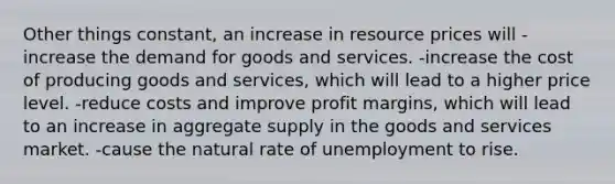 Other things constant, an increase in resource prices will -increase the demand for goods and services. -increase the cost of producing goods and services, which will lead to a higher price level. -reduce costs and improve profit margins, which will lead to an increase in aggregate supply in the goods and services market. -cause the natural rate of unemployment to rise.