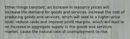 Other things constant, an increase in resource prices will increase the demand for goods and services. increase the cost of producing goods and services, which will lead to a higher price level. reduce costs and improve profit margins, which will lead to an increase in aggregate supply in the goods and services market. cause the natural rate of unemployment to rise.