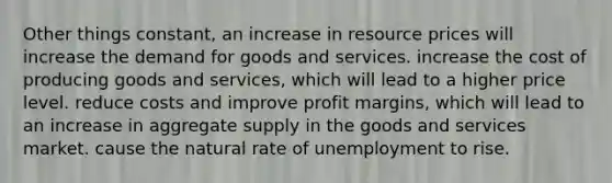 Other things constant, an increase in resource prices will increase the demand for goods and services. increase the cost of producing goods and services, which will lead to a higher price level. reduce costs and improve profit margins, which will lead to an increase in aggregate supply in the goods and services market. cause the natural rate of unemployment to rise.