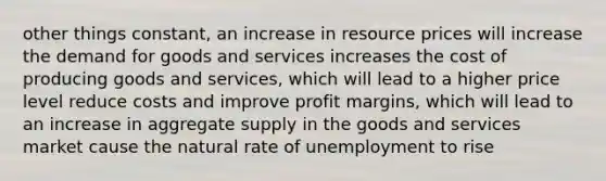 other things constant, an increase in resource prices will increase the demand for goods and services increases the cost of producing goods and services, which will lead to a higher price level reduce costs and improve profit margins, which will lead to an increase in aggregate supply in the goods and services market cause the natural rate of unemployment to rise