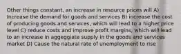 Other things constant, an increase in resource prices will A) Increase the demand for goods and services B) increase the cost of producing goods and services, which will lead to a higher price level C) reduce costs and improve profit margins, which will lead to an increase in aggeggiate supply in the goods and services market D) Cause the natural rate of unemployment to rise