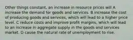 Other things constant, an increase in resource prices will A increase the demand for goods and services. B increase the cost of producing goods and services, which will lead to a higher price level. C reduce costs and improve profit margins, which will lead to an increase in aggregate supply in the goods and services market. D cause the natural rate of unemployment to rise.