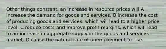 Other things constant, an increase in resource prices will A increase the demand for goods and services. B increase the cost of producing goods and services, which will lead to a higher price level. C reduce costs and improve profit margins, which will lead to an increase in aggregate supply in the goods and services market. D cause the natural rate of unemployment to rise.