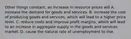 Other things constant, an increase in resource prices will A. increase the demand for goods and services. B. increase the cost of producing goods and services, which will lead to a higher price level. C. reduce costs and improve profit margins, which will lead to an increase in aggregate supply in the goods and services market. D. cause the natural rate of unemployment to rise.