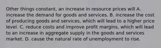 Other things constant, an increase in resource prices will A. increase the demand for goods and services. B. increase the cost of producing goods and services, which will lead to a higher price level. C. reduce costs and improve profit margins, which will lead to an increase in aggregate supply in the goods and services market. D. cause the natural rate of unemployment to rise.