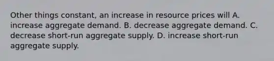 Other things constant, an increase in resource prices will A. increase aggregate demand. B. decrease aggregate demand. C. decrease short-run aggregate supply. D. increase short-run aggregate supply.