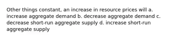 Other things constant, an increase in resource prices will a. increase aggregate demand b. decrease aggregate demand c. decrease short-run aggregate supply d. increase short-run aggregate supply