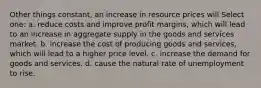 Other things constant, an increase in resource prices will Select one: a. reduce costs and improve profit margins, which will lead to an increase in aggregate supply in the goods and services market. b. increase the cost of producing goods and services, which will lead to a higher price level. c. increase the demand for goods and services. d. cause the natural rate of unemployment to rise.