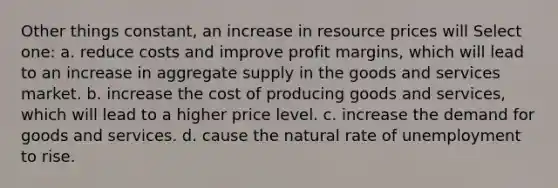 Other things constant, an increase in resource prices will Select one: a. reduce costs and improve profit margins, which will lead to an increase in aggregate supply in the goods and services market. b. increase the cost of producing goods and services, which will lead to a higher price level. c. increase the demand for goods and services. d. cause the natural rate of unemployment to rise.