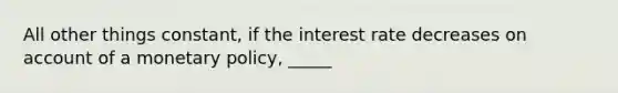 All other things constant, if the interest rate decreases on account of a monetary policy, _____