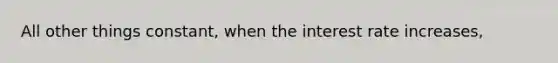 All other things constant, when the interest rate increases,