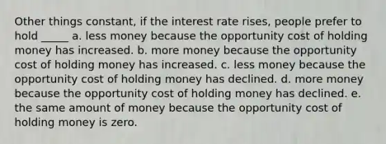 Other things constant, if the interest rate rises, people prefer to hold _____ a. less money because the opportunity cost of holding money has increased. b. more money because the opportunity cost of holding money has increased. c. less money because the opportunity cost of holding money has declined. d. more money because the opportunity cost of holding money has declined. e. the same amount of money because the opportunity cost of holding money is zero.