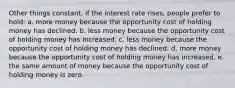 ​Other things constant, if the interest rate rises, people prefer to hold: a. ​more money because the opportunity cost of holding money has declined. b. ​less money because the opportunity cost of holding money has increased. c. ​less money because the opportunity cost of holding money has declined. d. ​more money because the opportunity cost of holding money has increased. e. ​the same amount of money because the opportunity cost of holding money is zero.