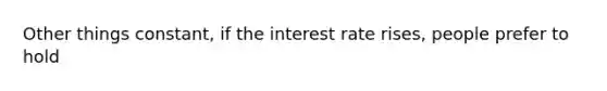 Other things constant, if the interest rate rises, people prefer to hold