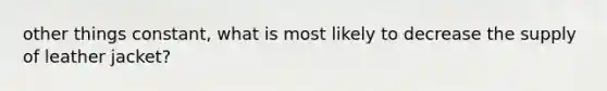 other things constant, what is most likely to decrease the supply of leather jacket?