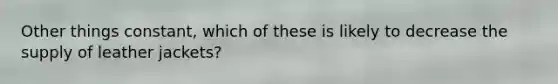 Other things constant, which of these is likely to decrease the supply of leather jackets?