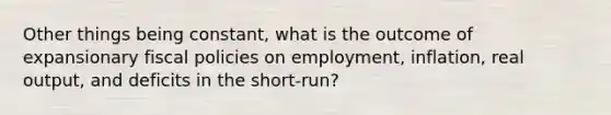 Other things being constant, what is the outcome of expansionary fiscal policies on employment, inflation, real output, and deficits in the short-run?