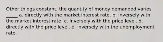 Other things constant, the quantity of money demanded varies _____ a. directly with the market interest rate. b. inversely with the market interest rate. c. inversely with the price level. d. directly with the price level. e. inversely with the unemployment rate.