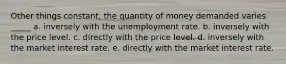 Other things constant, the quantity of money demanded varies _____ a. inversely with the unemployment rate. b. inversely with the price level. c. directly with the price level. d. inversely with the market interest rate. e. directly with the market interest rate.