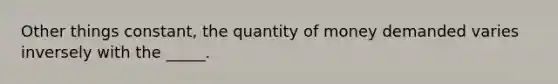 Other things constant, the quantity of money demanded varies inversely with the _____.