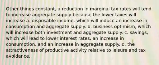 Other things constant, a reduction in marginal tax rates will tend to increase aggregate supply because the lower taxes will increase a. disposable income, which will induce an increase in consumption and aggregate supply. b. business optimism, which will increase both investment and aggregate supply. c. savings, which will lead to lower interest rates, an increase in consumption, and an increase in aggregate supply. d. the attractiveness of productive activity relative to leisure and tax avoidance.