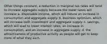 Other things constant, a reduction in marginal tax rates will tend to increase aggregate supply because the lower taxes will increase a. disposable income, which will induce an increase in consumption and aggregate supply. b. business optimism, which will increase both investment and aggregate supply. c. savings, which will lead to lower interest rates, an increase in consumption, and an increase in aggregate supply. d. the attractiveness of productive activity as people will get to keep more of what they earn.