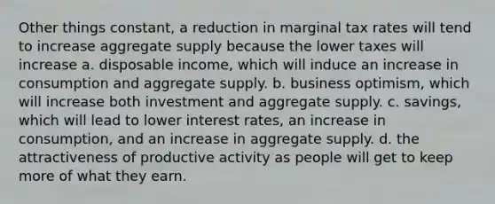 Other things constant, a reduction in marginal tax rates will tend to increase aggregate supply because the lower taxes will increase a. disposable income, which will induce an increase in consumption and aggregate supply. b. business optimism, which will increase both investment and aggregate supply. c. savings, which will lead to lower interest rates, an increase in consumption, and an increase in aggregate supply. d. the attractiveness of productive activity as people will get to keep more of what they earn.