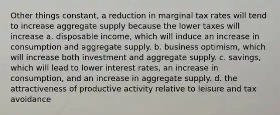 Other things constant, a reduction in marginal tax rates will tend to increase aggregate supply because the lower taxes will increase a. disposable income, which will induce an increase in consumption and aggregate supply. b. business optimism, which will increase both investment and aggregate supply. c. savings, which will lead to lower interest rates, an increase in consumption, and an increase in aggregate supply. d. the attractiveness of productive activity relative to leisure and tax avoidance