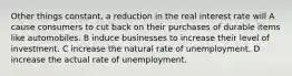 Other things constant, a reduction in the real interest rate will A cause consumers to cut back on their purchases of durable items like automobiles. B induce businesses to increase their level of investment. C increase the natural rate of unemployment. D increase the actual rate of unemployment.