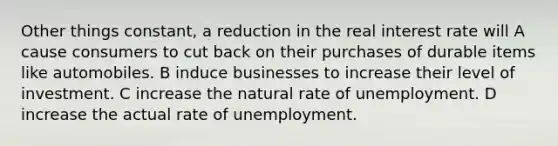 Other things constant, a reduction in the real interest rate will A cause consumers to cut back on their purchases of durable items like automobiles. B induce businesses to increase their level of investment. C increase the natural rate of unemployment. D increase the actual rate of unemployment.