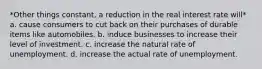 *Other things constant, a reduction in the real interest rate will* a. cause consumers to cut back on their purchases of durable items like automobiles. b. induce businesses to increase their level of investment. c. increase the natural rate of unemployment. d. increase the actual rate of unemployment.