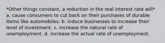 *Other things constant, a reduction in the real interest rate will* a. cause consumers to cut back on their purchases of durable items like automobiles. b. induce businesses to increase their level of investment. c. increase the natural rate of unemployment. d. increase the actual rate of unemployment.