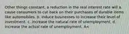 Other things constant, a reduction in the real interest rate will a. cause consumers to cut back on their purchases of durable items like automobiles. b. induce businesses to increase their level of investment. c. increase the natural rate of unemployment. d. increase the actual rate of unemployment. A<