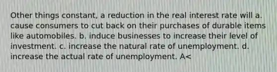 Other things constant, a reduction in the real interest rate will a. cause consumers to cut back on their purchases of durable items like automobiles. b. induce businesses to increase their level of investment. c. increase the natural rate of unemployment. d. increase the actual rate of unemployment. A<