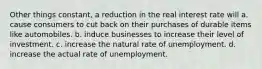 Other things constant, a reduction in the real interest rate will a. cause consumers to cut back on their purchases of durable items like automobiles. b. induce businesses to increase their level of investment. c. increase the natural rate of unemployment. d. increase the actual rate of unemployment.