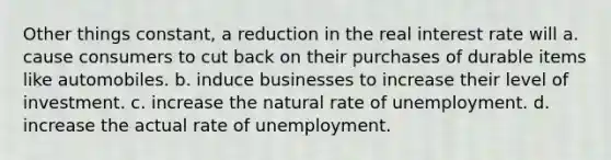 Other things constant, a reduction in the real interest rate will a. cause consumers to cut back on their purchases of durable items like automobiles. b. induce businesses to increase their level of investment. c. increase the natural rate of unemployment. d. increase the actual rate of unemployment.