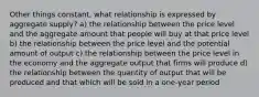 Other things constant, what relationship is expressed by aggregate supply? a) the relationship between the price level and the aggregate amount that people will buy at that price level b) the relationship between the price level and the potential amount of output c) the relationship between the price level in the economy and the aggregate output that firms will produce d) the relationship between the quantity of output that will be produced and that which will be sold in a one-year period