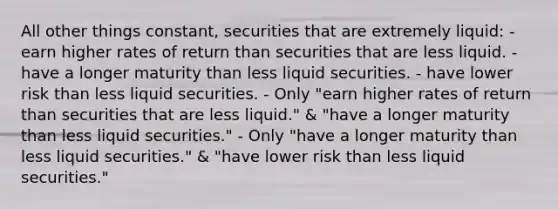 All other things constant, securities that are extremely liquid: - earn higher rates of return than securities that are less liquid. - have a longer maturity than less liquid securities. - have lower risk than less liquid securities. - Only "earn higher rates of return than securities that are less liquid." & "have a longer maturity than less liquid securities." - Only "have a longer maturity than less liquid securities." & "have lower risk than less liquid securities."