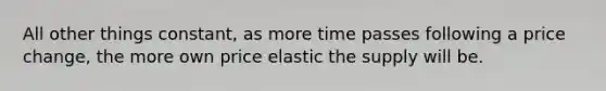 All other things constant, as more time passes following a price change, the more own price elastic the supply will be.