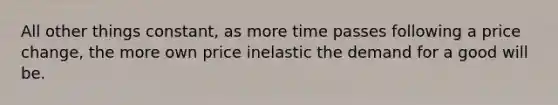 All other things constant, as more time passes following a price change, the more own price inelastic the demand for a good will be.