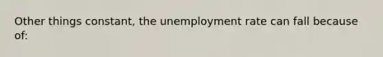 Other things constant, the unemployment rate can fall because of: