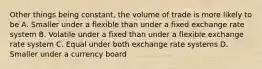 Other things being constant, the volume of trade is more likely to be A. Smaller under a flexible than under a fixed exchange rate system B. Volatile under a fixed than under a flexible exchange rate system C. Equal under both exchange rate systems D. Smaller under a currency board