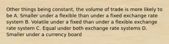 Other things being constant, the volume of trade is more likely to be A. Smaller under a flexible than under a fixed exchange rate system B. Volatile under a fixed than under a flexible exchange rate system C. Equal under both exchange rate systems D. Smaller under a currency board