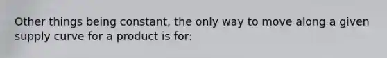 Other things being constant, the only way to move along a given supply curve for a product is for: