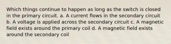 Which things continue to happen as long as the switch is closed in the primary circuit. a. A current flows in the secondary circuit b. A voltage is applied across the secondary circuit c. A magnetic field exists around the primary coil d. A magnetic field exists around the secondary coil