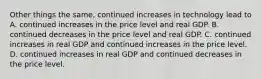 Other things the same, continued increases in technology lead to A. continued increases in the price level and real GDP. B. continued decreases in the price level and real GDP. C. continued increases in real GDP and continued increases in the price level. D. continued increases in real GDP and continued decreases in the price level.