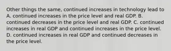 Other things the same, continued increases in technology lead to A. continued increases in the price level and real GDP. B. continued decreases in the price level and real GDP. C. continued increases in real GDP and continued increases in the price level. D. continued increases in real GDP and continued decreases in the price level.