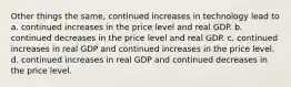 Other things the same, continued increases in technology lead to a. continued increases in the price level and real GDP. b. continued decreases in the price level and real GDP. c. continued increases in real GDP and continued increases in the price level. d. continued increases in real GDP and continued decreases in the price level.