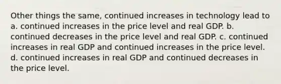 Other things the same, continued increases in technology lead to a. continued increases in the price level and real GDP. b. continued decreases in the price level and real GDP. c. continued increases in real GDP and continued increases in the price level. d. continued increases in real GDP and continued decreases in the price level.