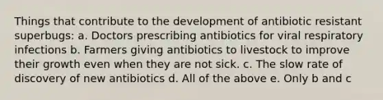 Things that contribute to the development of antibiotic resistant superbugs: a. Doctors prescribing antibiotics for viral respiratory infections b. Farmers giving antibiotics to livestock to improve their growth even when they are not sick. c. The slow rate of discovery of new antibiotics d. All of the above e. Only b and c